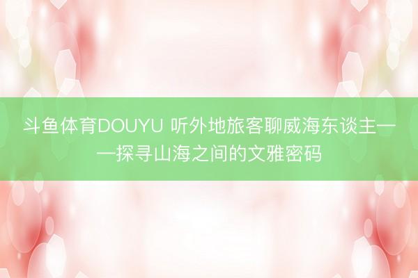 斗鱼体育DOUYU 听外地旅客聊威海东谈主——探寻山海之间的文雅密码