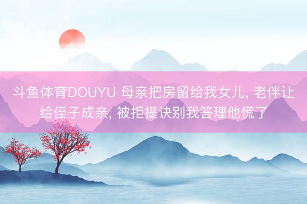 斗鱼体育DOUYU 母亲把房留给我女儿， 老伴让给侄子成亲， 被拒提诀别我答理他慌了