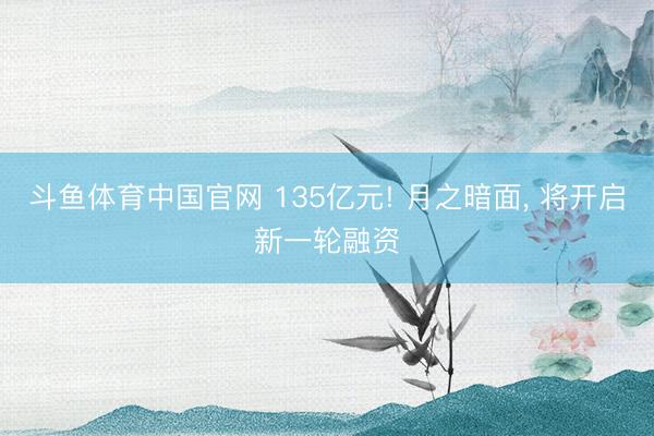 斗鱼体育中国官网 135亿元! 月之暗面, 将开启新一轮融资