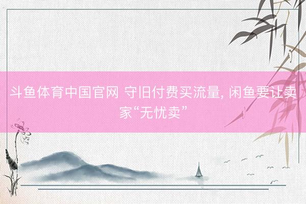斗鱼体育中国官网 守旧付费买流量， 闲鱼要让卖家“无忧卖”