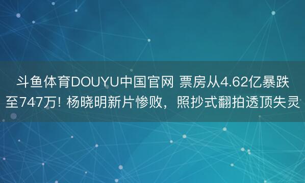 斗鱼体育DOUYU中国官网 票房从4.62亿暴跌至747万! 杨晓明新片惨败，照抄式翻拍透顶失灵