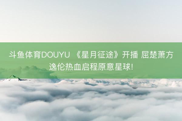斗鱼体育DOUYU 《星月征途》开播 屈楚萧方逸伦热血启程原意星球!
