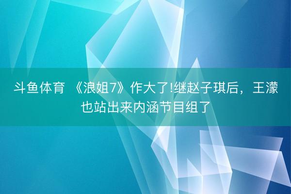 斗鱼体育 《浪姐7》作大了!继赵子琪后，王濛也站出来内涵节目组了