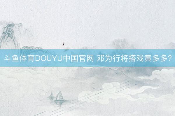 斗鱼体育DOUYU中国官网 邓为行将搭戏黄多多?