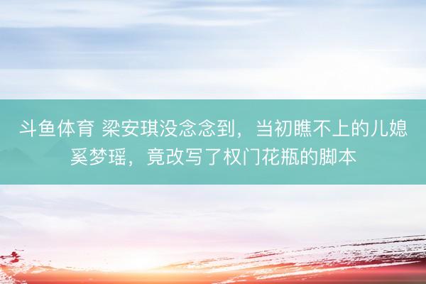 斗鱼体育 梁安琪没念念到，当初瞧不上的儿媳奚梦瑶，竟改写了权门花瓶的脚本