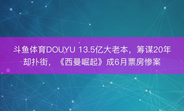斗鱼体育DOUYU 13.5亿大老本，筹谋20年却扑街，《西曼崛起》成6月票房惨案