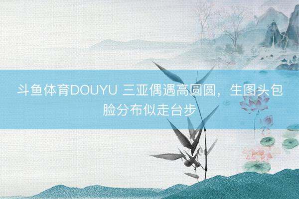斗鱼体育DOUYU 三亚偶遇高圆圆，生图头包脸分布似走台步