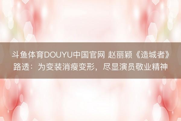 斗鱼体育DOUYU中国官网 赵丽颖《造城者》路透：为变装消瘦变形，尽显演员敬业精神