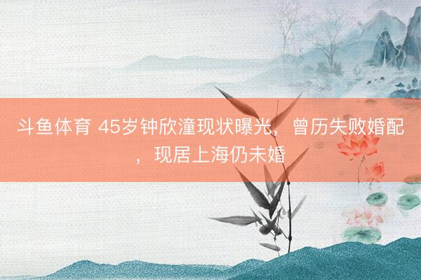 斗鱼体育 45岁钟欣潼现状曝光，曾历失败婚配，现居上海仍未婚