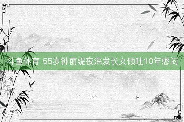 斗鱼体育 55岁钟丽缇夜深发长文倾吐10年憋闷