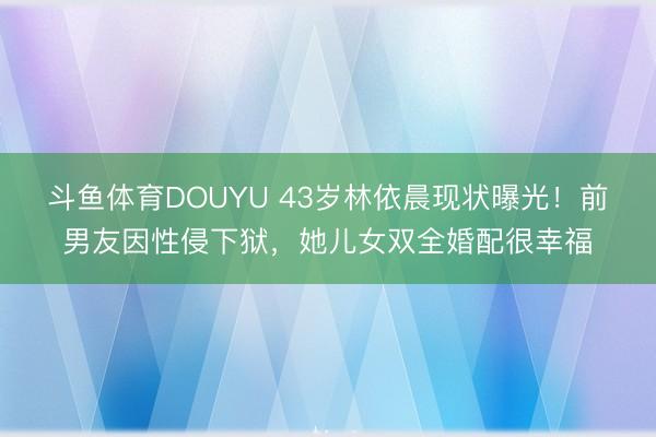 斗鱼体育DOUYU 43岁林依晨现状曝光！前男友因性侵下狱，她儿女双全婚配很幸福