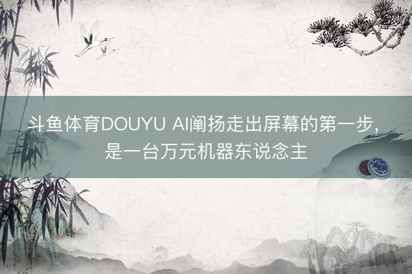 斗鱼体育DOUYU AI阐扬走出屏幕的第一步， 是一台万元机器东说念主