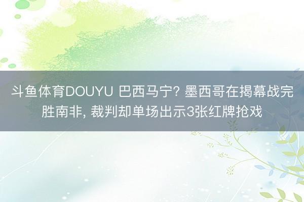 斗鱼体育DOUYU 巴西马宁? 墨西哥在揭幕战完胜南非， 裁判却单场出示3张红牌抢戏