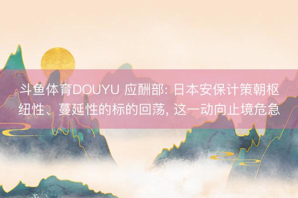 斗鱼体育DOUYU 应酬部: 日本安保计策朝枢纽性、蔓延性的标的回荡, 这一动向止境危急
