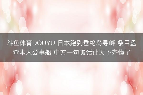 斗鱼体育DOUYU 日本跑到垂纶岛寻衅 条目盘查本人公事船 中方一句喊话让天下齐懂了