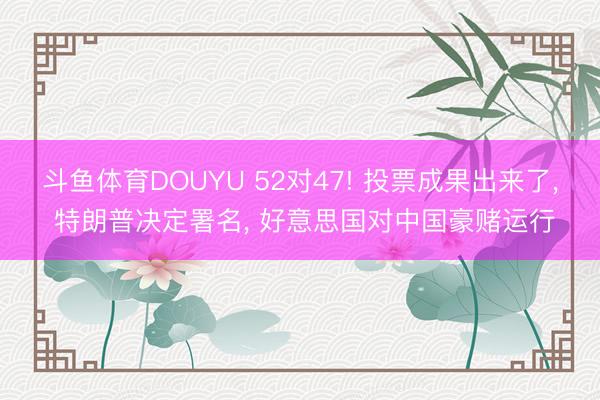 斗鱼体育DOUYU 52对47! 投票成果出来了， 特朗普决定署名， 好意思国对中国豪赌运行
