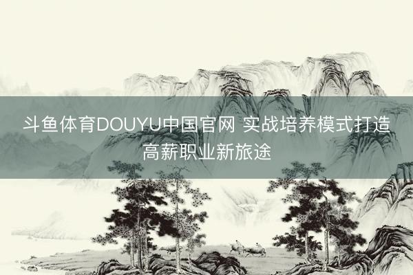 斗鱼体育DOUYU中国官网 实战培养模式打造高薪职业新旅途