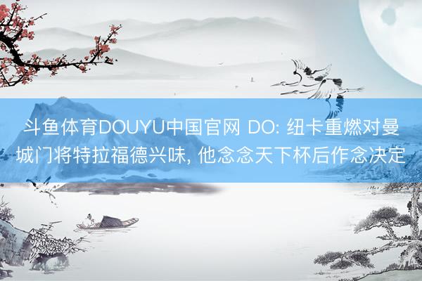 斗鱼体育DOUYU中国官网 DO: 纽卡重燃对曼城门将特拉福德兴味， 他念念天下杯后作念决定