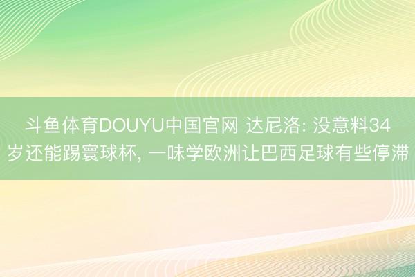 斗鱼体育DOUYU中国官网 达尼洛: 没意料34岁还能踢寰球杯, 一味学欧洲让巴西足球有些停滞