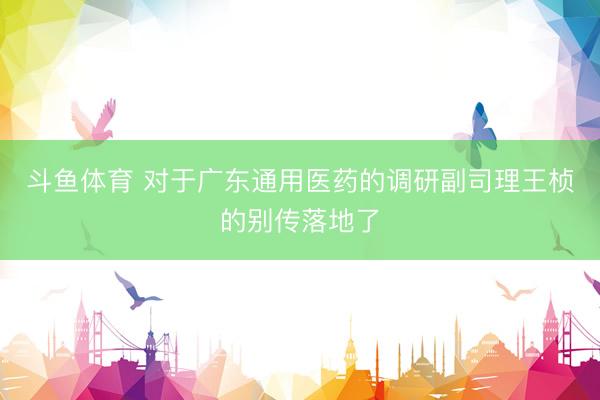 斗鱼体育 对于广东通用医药的调研副司理王桢的别传落地了