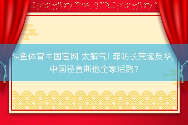 斗鱼体育中国官网 太解气! 菲防长荒诞反华, 中国径直断他全家后路?