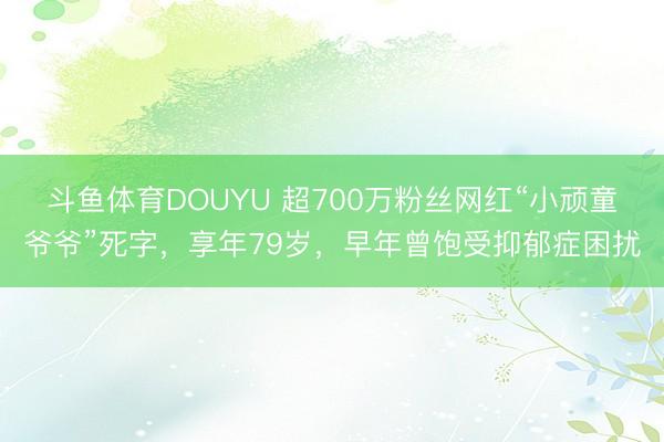 斗鱼体育DOUYU 超700万粉丝网红“小顽童爷爷”死字，享年79岁，早年曾饱受抑郁症困扰