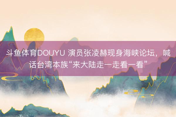 斗鱼体育DOUYU 演员张凌赫现身海峡论坛，喊话台湾本族“来大陆走一走看一看”