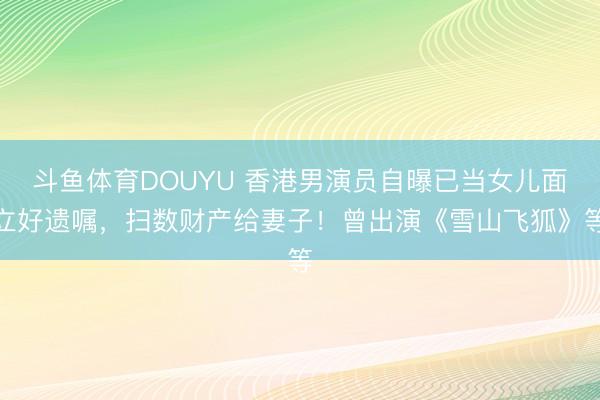 斗鱼体育DOUYU 香港男演员自曝已当女儿面立好遗嘱，扫数财产给妻子！曾出演《雪山飞狐》等