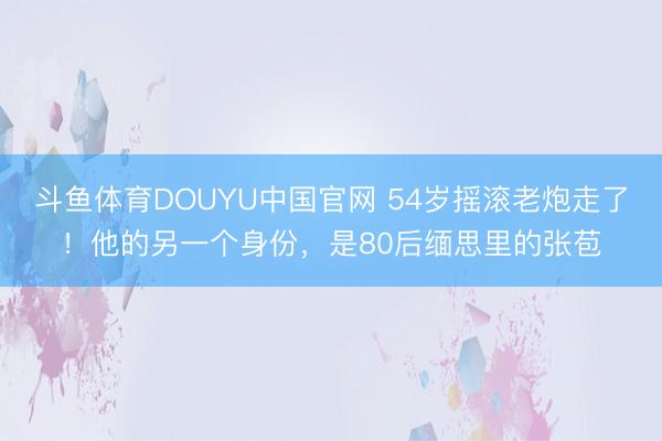 斗鱼体育DOUYU中国官网 54岁摇滚老炮走了！他的另一个身份，是80后缅思里的张苞