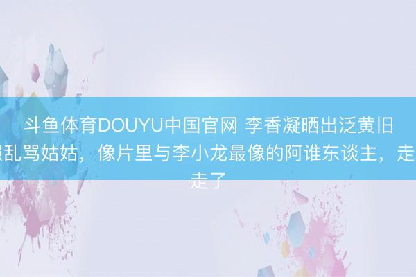 斗鱼体育DOUYU中国官网 李香凝晒出泛黄旧照乱骂姑姑，像片里与李小龙最像的阿谁东谈主，走了