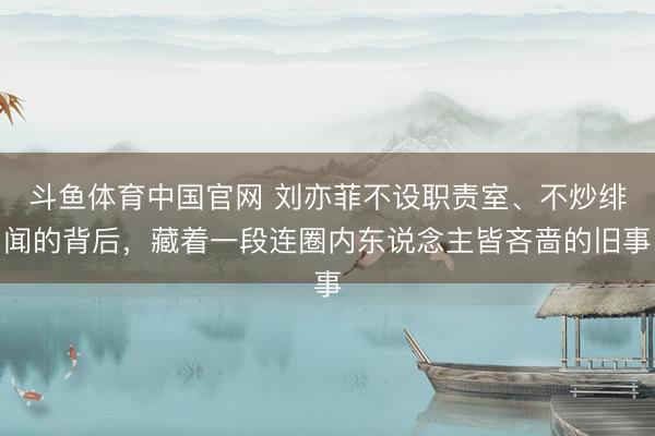 斗鱼体育中国官网 刘亦菲不设职责室、不炒绯闻的背后，藏着一段连圈内东说念主皆吝啬的旧事