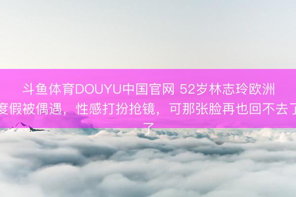 斗鱼体育DOUYU中国官网 52岁林志玲欧洲度假被偶遇，性感打扮抢镜，可那张脸再也回不去了