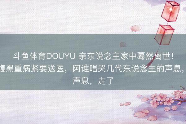 斗鱼体育DOUYU 亲东说念主家中蓦然离世！曾因腹黑重病紧要送医，阿谁唱哭几代东说念主的声息，走了