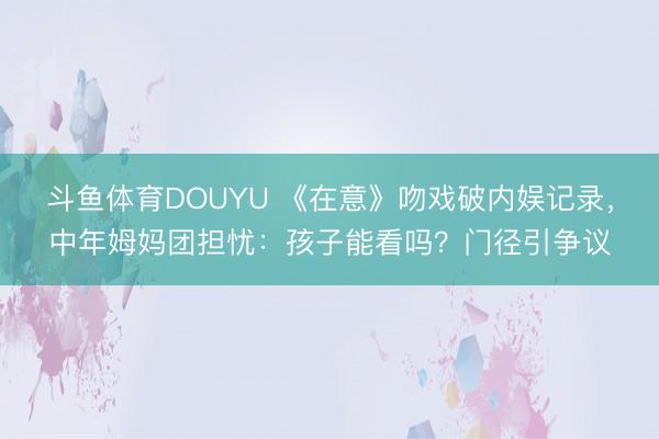 斗鱼体育DOUYU 《在意》吻戏破内娱记录，中年姆妈团担忧：孩子能看吗？门径引争议
