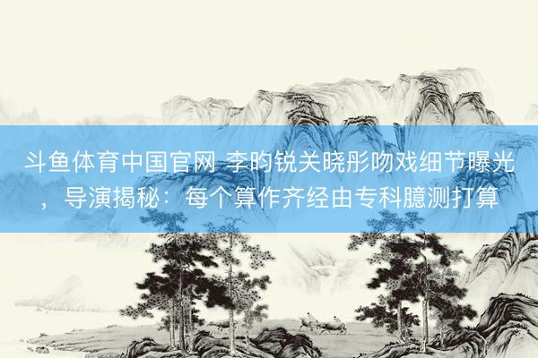 斗鱼体育中国官网 李昀锐关晓彤吻戏细节曝光，导演揭秘：每个算作齐经由专科臆测打算