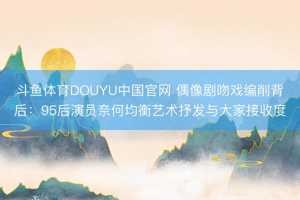 斗鱼体育DOUYU中国官网 偶像剧吻戏编削背后：95后演员奈何均衡艺术抒发与大家接收度