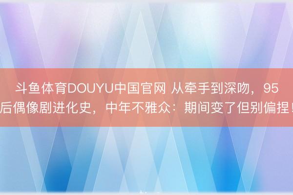 斗鱼体育DOUYU中国官网 从牵手到深吻，95后偶像剧进化史，中年不雅众：期间变了但别偏捏！