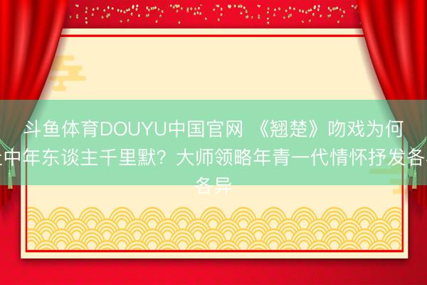 斗鱼体育DOUYU中国官网 《翘楚》吻戏为何让中年东谈主千里默？大师领略年青一代情怀抒发各异