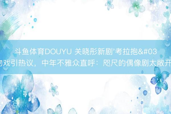 斗鱼体育DOUYU 关晓彤新剧'考拉抱'吻戏引热议，中年不雅众直呼：咫尺的偶像剧太敞开了！