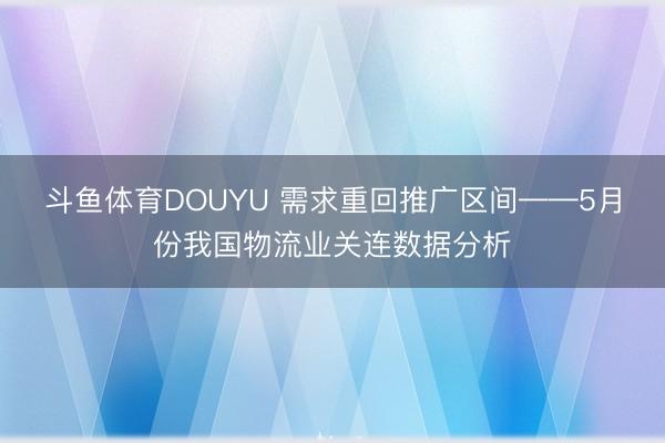 斗鱼体育DOUYU 需求重回推广区间——5月份我国物流业关连数据分析