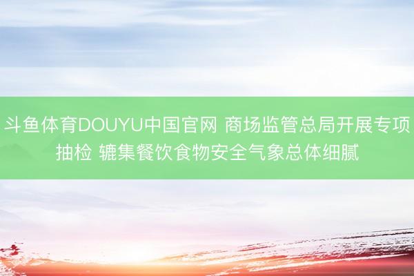 斗鱼体育DOUYU中国官网 商场监管总局开展专项抽检 辘集餐饮食物安全气象总体细腻