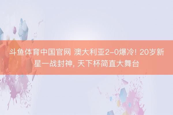 斗鱼体育中国官网 澳大利亚2-0爆冷! 20岁新星一战封神, 天下杯简直大舞台