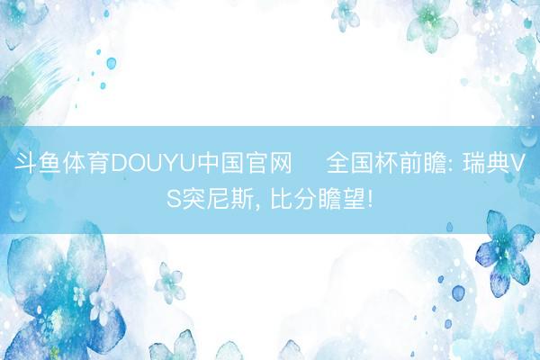 斗鱼体育DOUYU中国官网 ⚽全国杯前瞻: 瑞典VS突尼斯， 比分瞻望!