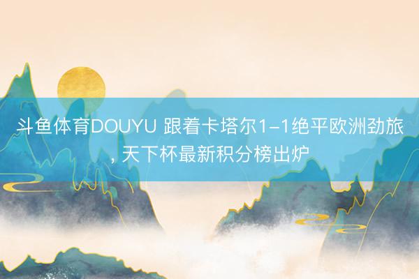 斗鱼体育DOUYU 跟着卡塔尔1-1绝平欧洲劲旅， 天下杯最新积分榜出炉