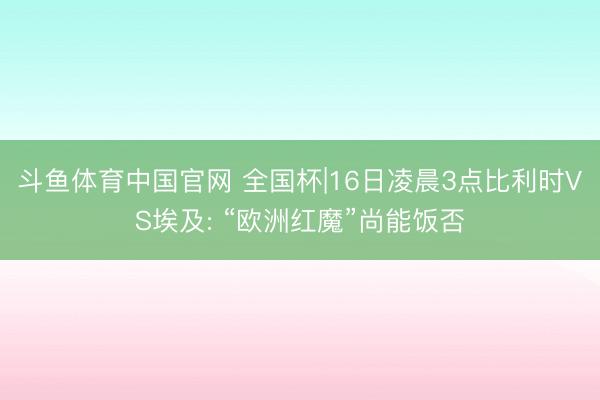 斗鱼体育中国官网 全国杯|16日凌晨3点比利时VS埃及: “欧洲红魔”尚能饭否