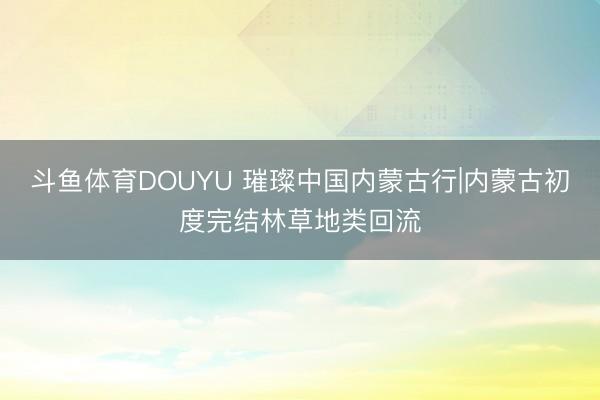 斗鱼体育DOUYU 璀璨中国内蒙古行|内蒙古初度完结林草地类回流