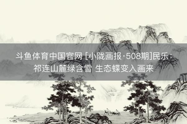 斗鱼体育中国官网 [小陇画报·508期]民乐：祁连山麓绿含雪 生态蝶变入画来