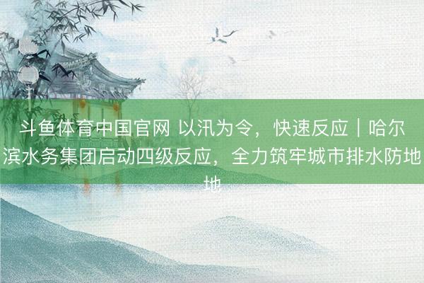 斗鱼体育中国官网 以汛为令，快速反应｜哈尔滨水务集团启动四级反应，全力筑牢城市排水防地