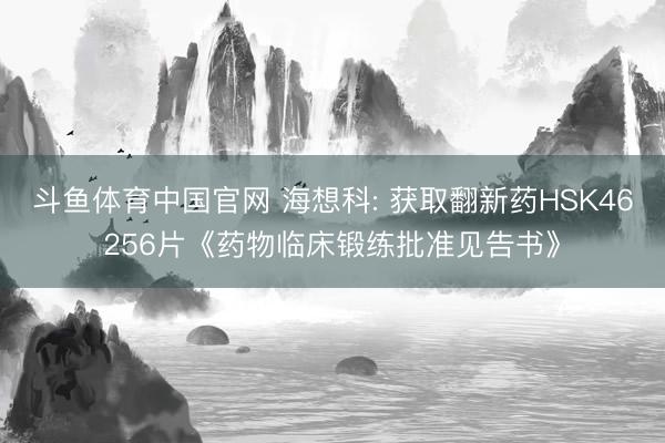 斗鱼体育中国官网 海想科: 获取翻新药HSK46256片《药物临床锻练批准见告书》