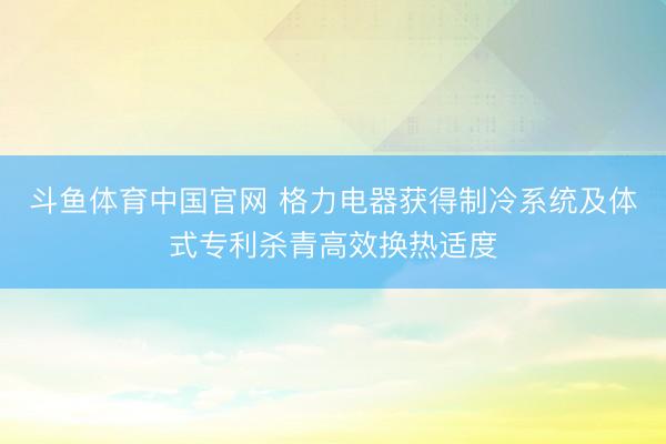 斗鱼体育中国官网 格力电器获得制冷系统及体式专利杀青高效换热适度